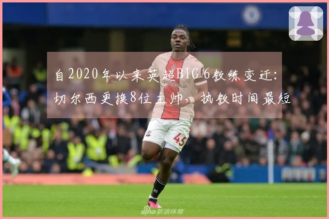 自2020年以来英超BIG 6教练变迁：切尔西更换8位主帅，执教时间最短仅2天