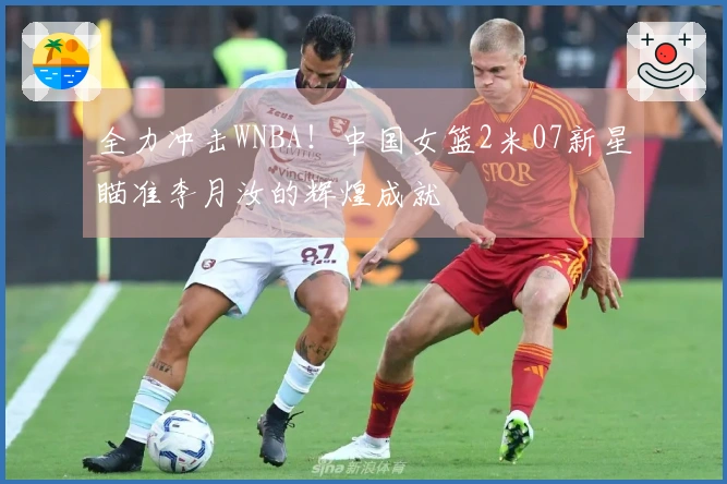 全力冲击WNBA！中国女篮2米07新星瞄准李月汝的辉煌成就