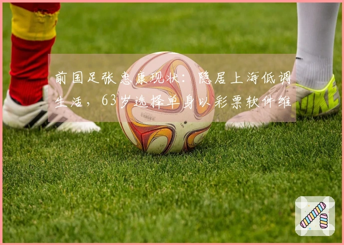 前国足张惠康现状：隐居上海低调生活，63岁选择单身以彩票软件维生