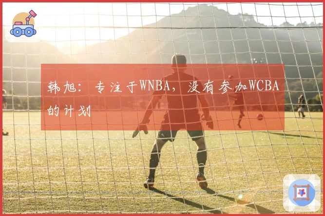 韩旭：专注于WNBA，没有参加WCBA的计划