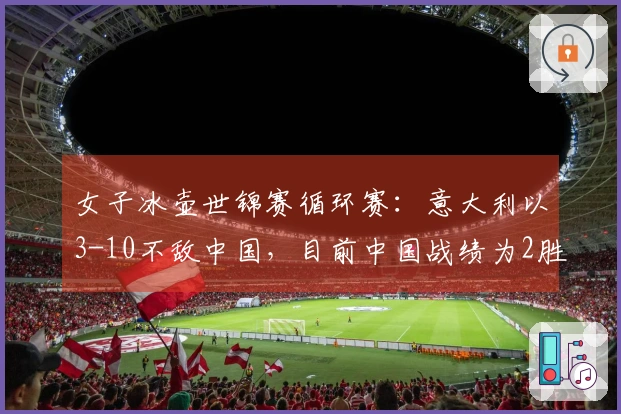 女子冰壶世锦赛循环赛：意大利以3-10不敌中国，目前中国战绩为2胜3负