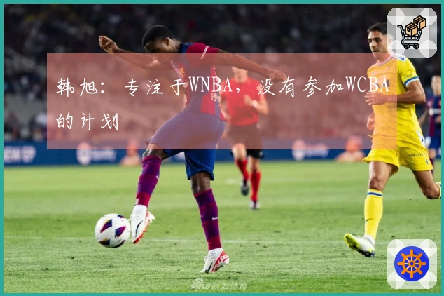 韩旭：专注于WNBA，没有参加WCBA的计划