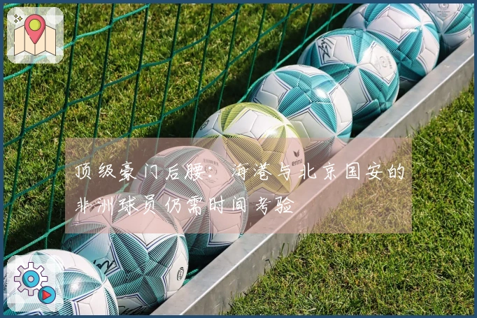 顶级豪门后腰：海港与北京国安的非洲球员仍需时间考验