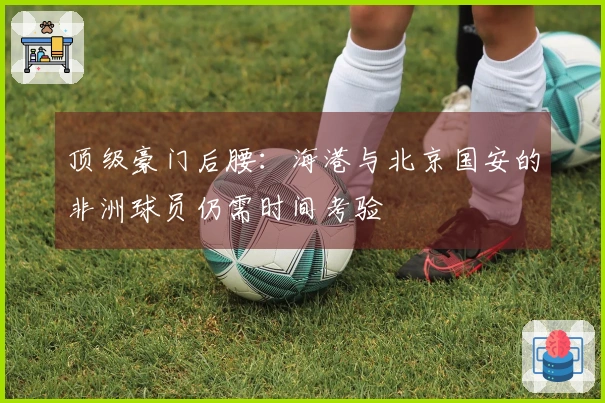 顶级豪门后腰：海港与北京国安的非洲球员仍需时间考验