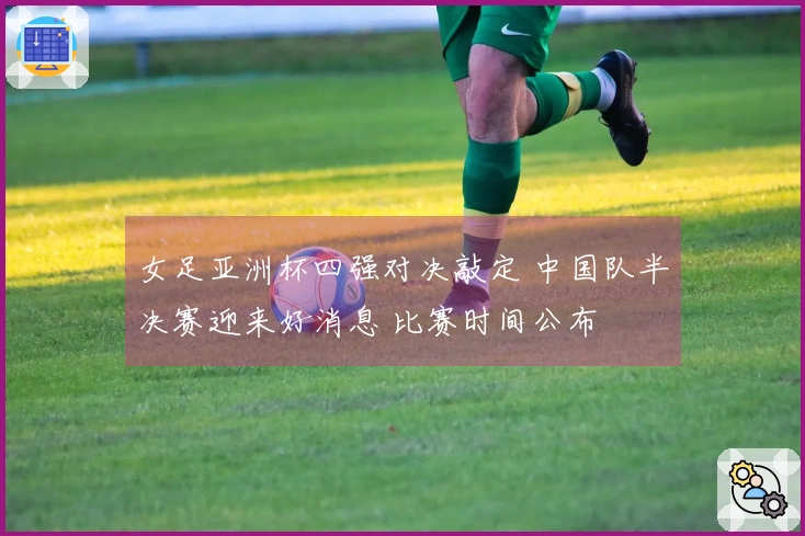 女足亚洲杯四强对决敲定 中国队半决赛迎来好消息 比赛时间公布
