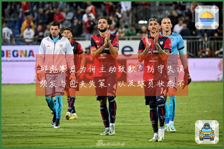 邱彪赛后为何主动致歉？防守失误频发与包夹失策，以及球员状态不佳