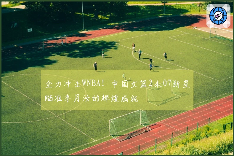 全力冲击WNBA！中国女篮2米07新星瞄准李月汝的辉煌成就