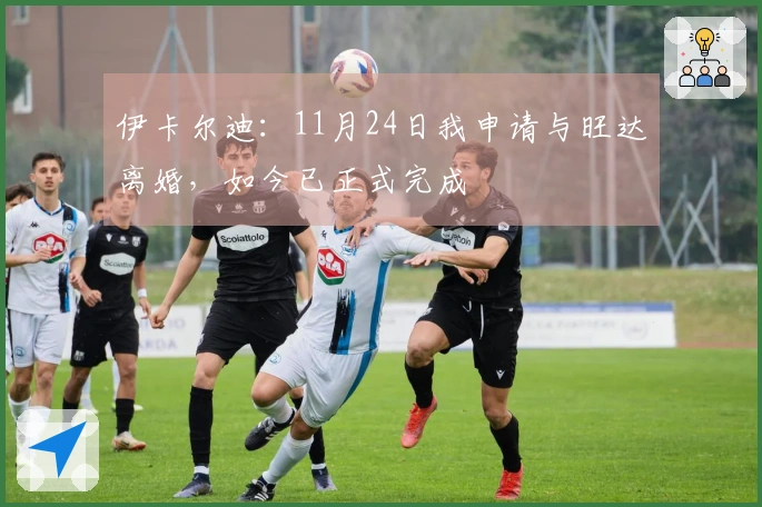 伊卡尔迪：11月24日我申请与旺达离婚，如今已正式完成